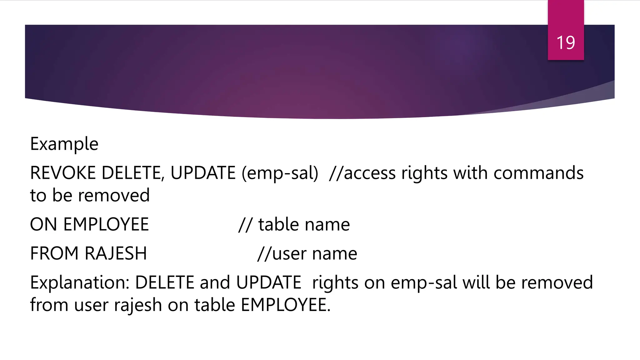 Example
REVOKE DELETE, UPDATE (emp-sal) //access rights with commands
to be removed
ON EMPLOYEE // table name
FROM RAJESH //user name
Explanation: DELETE and UPDATE rights on emp-sal will be removed
from user rajesh on table EMPLOYEE.
19
 