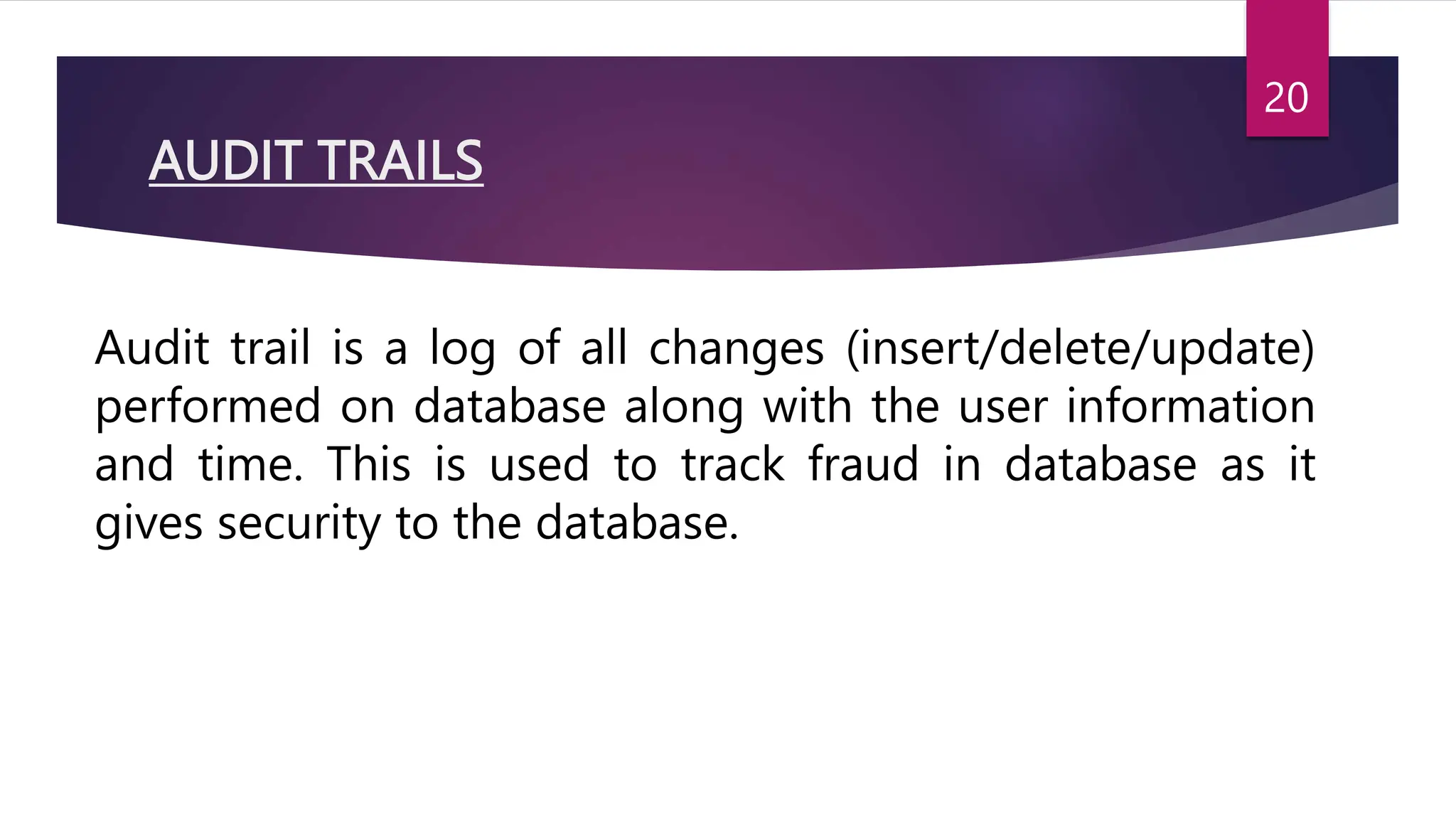 AUDIT TRAILS
Audit trail is a log of all changes (insert/delete/update)
performed on database along with the user information
and time. This is used to track fraud in database as it
gives security to the database.
20
 