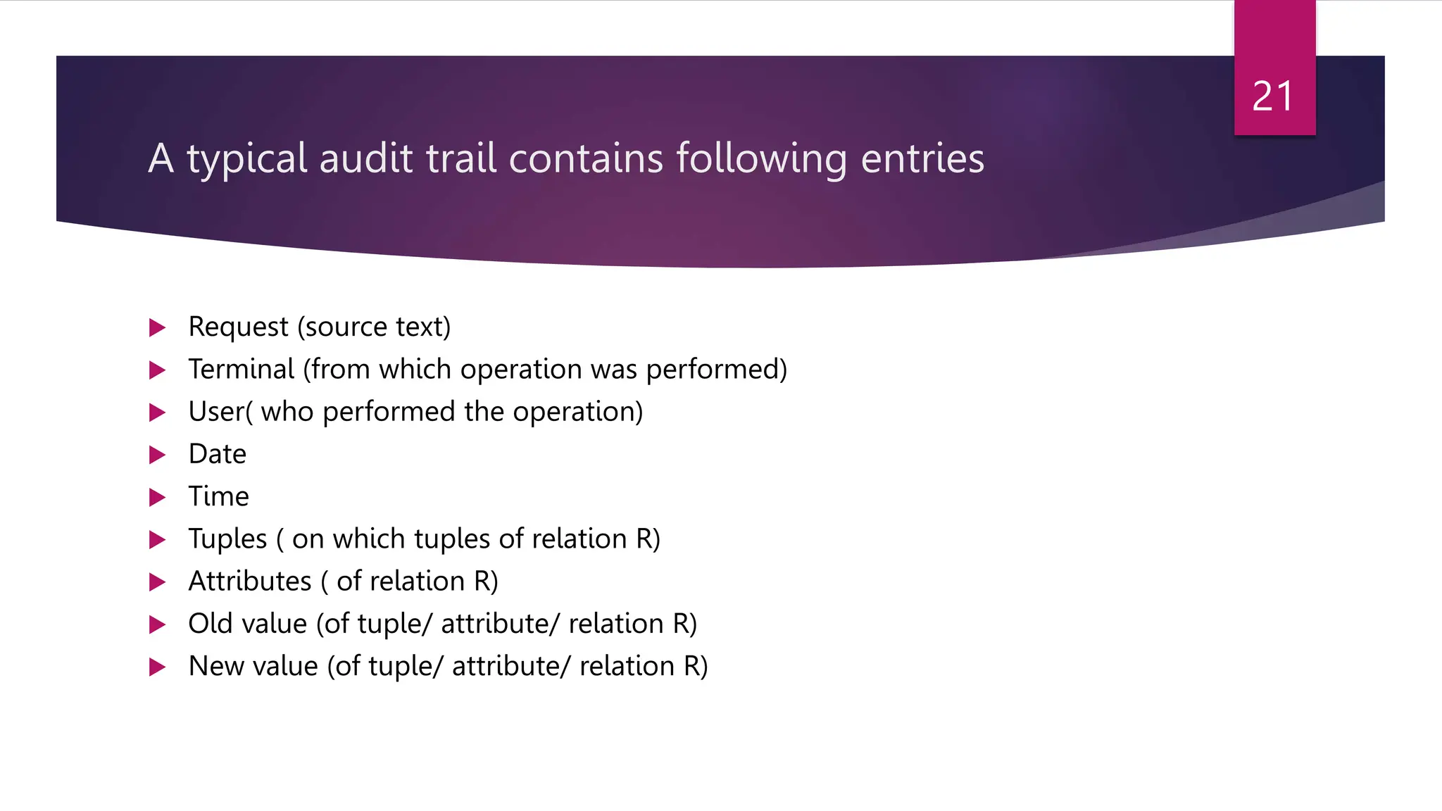 A typical audit trail contains following entries
 Request (source text)
 Terminal (from which operation was performed)
 User( who performed the operation)
 Date
 Time
 Tuples ( on which tuples of relation R)
 Attributes ( of relation R)
 Old value (of tuple/ attribute/ relation R)
 New value (of tuple/ attribute/ relation R)
21
 