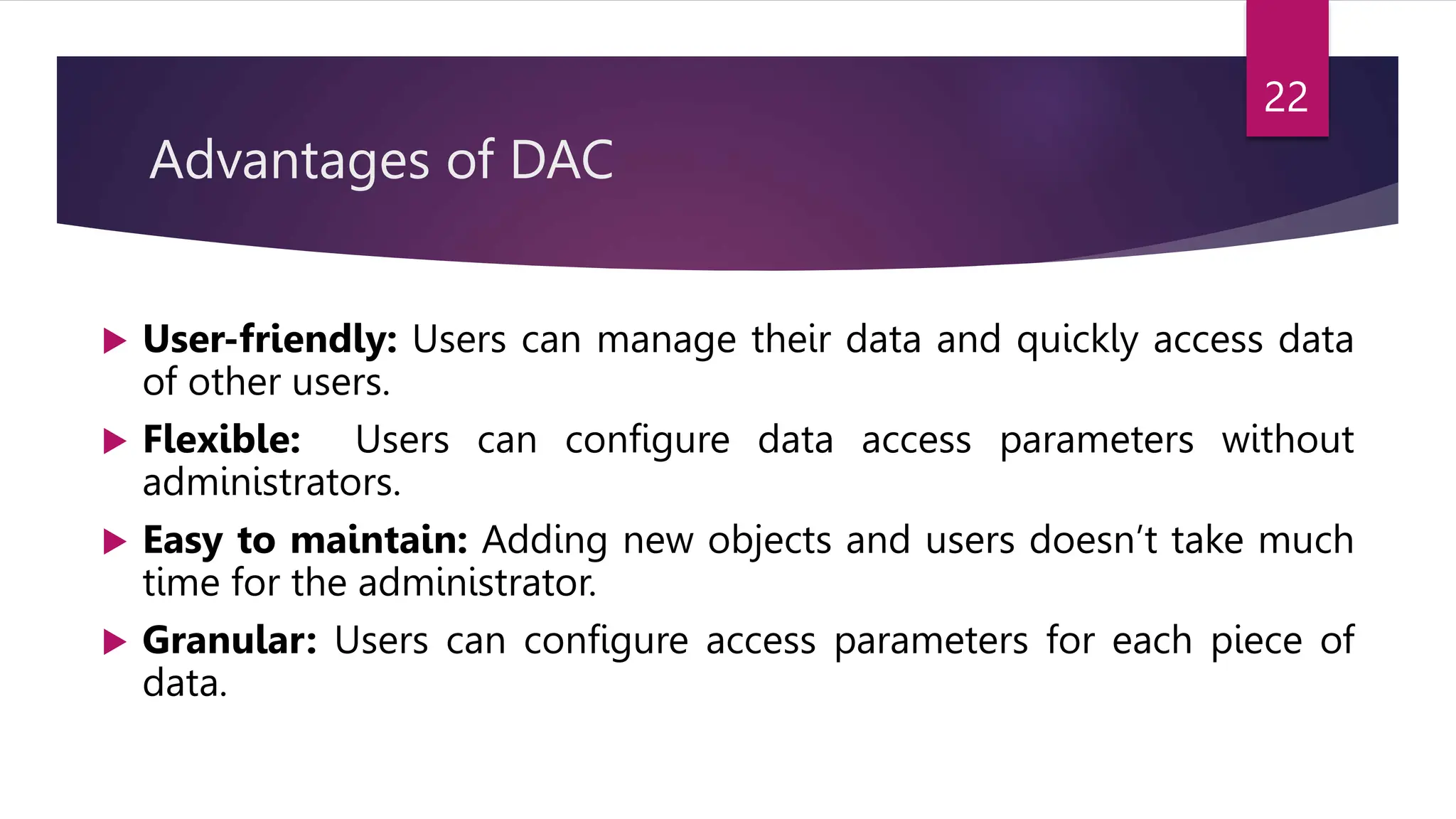 Advantages of DAC
 User-friendly: Users can manage their data and quickly access data
of other users.
 Flexible: Users can configure data access parameters without
administrators.
 Easy to maintain: Adding new objects and users doesn’t take much
time for the administrator.
 Granular: Users can configure access parameters for each piece of
data.
22
 