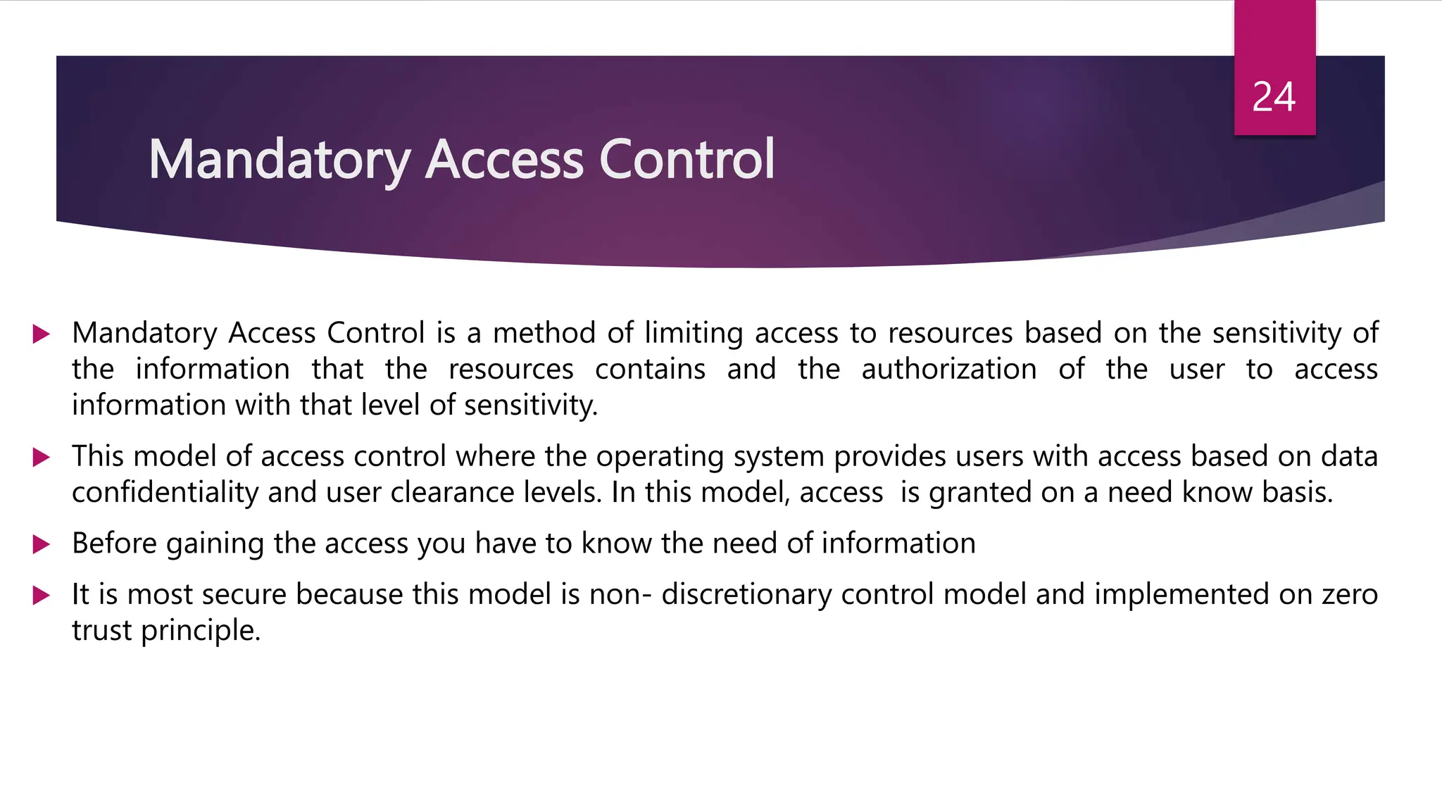 Mandatory Access Control
 Mandatory Access Control is a method of limiting access to resources based on the sensitivity of
the information that the resources contains and the authorization of the user to access
information with that level of sensitivity.
 This model of access control where the operating system provides users with access based on data
confidentiality and user clearance levels. In this model, access is granted on a need know basis.
 Before gaining the access you have to know the need of information
 It is most secure because this model is non- discretionary control model and implemented on zero
trust principle.
24
 