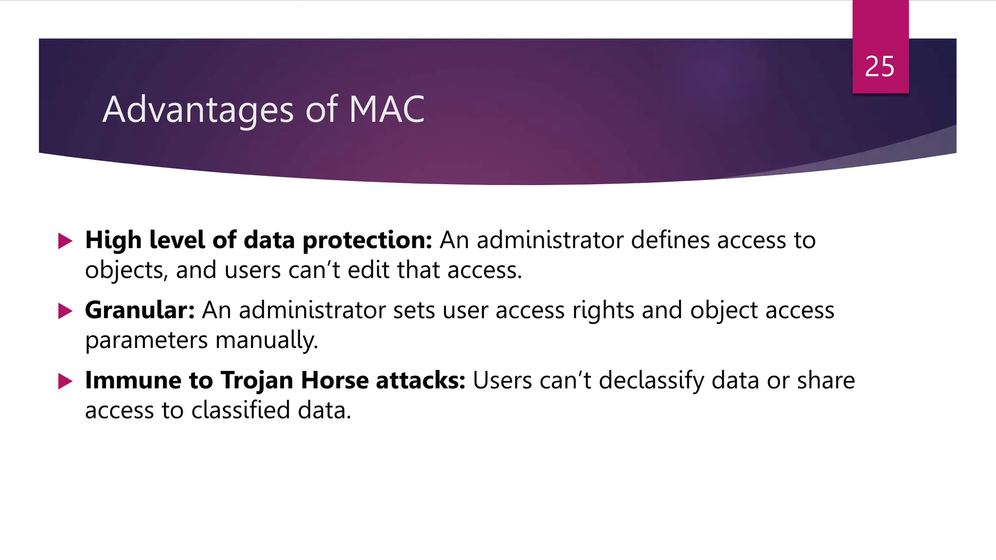 Advantages of MAC
 High level of data protection: An administrator defines access to
objects, and users can’t edit that access.
 Granular: An administrator sets user access rights and object access
parameters manually.
 Immune to Trojan Horse attacks: Users can’t declassify data or share
access to classified data.
25
 