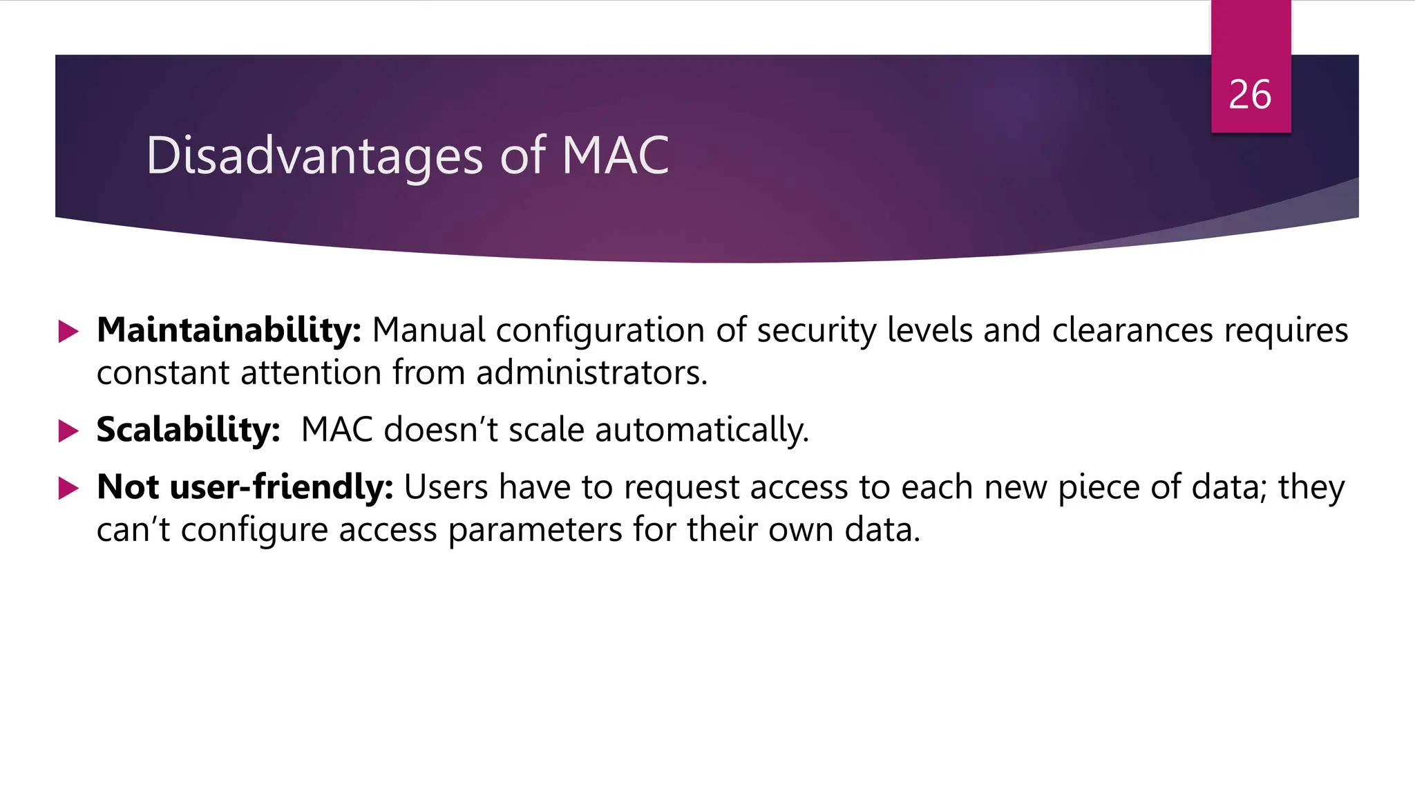 Disadvantages of MAC
 Maintainability: Manual configuration of security levels and clearances requires
constant attention from administrators.
 Scalability: MAC doesn’t scale automatically.
 Not user-friendly: Users have to request access to each new piece of data; they
can’t configure access parameters for their own data.
26
 