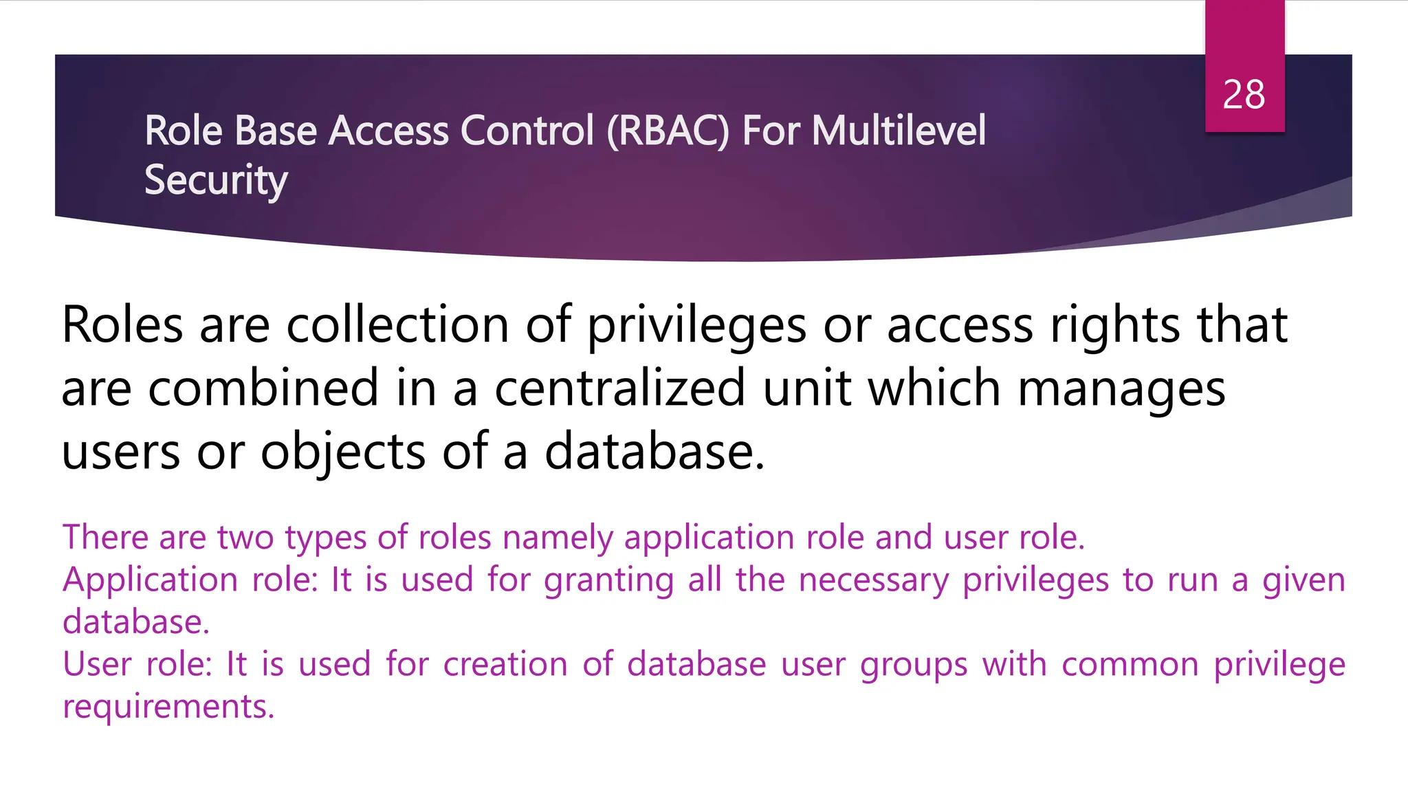 Role Base Access Control (RBAC) For Multilevel
Security
Roles are collection of privileges or access rights that
are combined in a centralized unit which manages
users or objects of a database.
There are two types of roles namely application role and user role.
Application role: It is used for granting all the necessary privileges to run a given
database.
User role: It is used for creation of database user groups with common privilege
requirements.
28
 