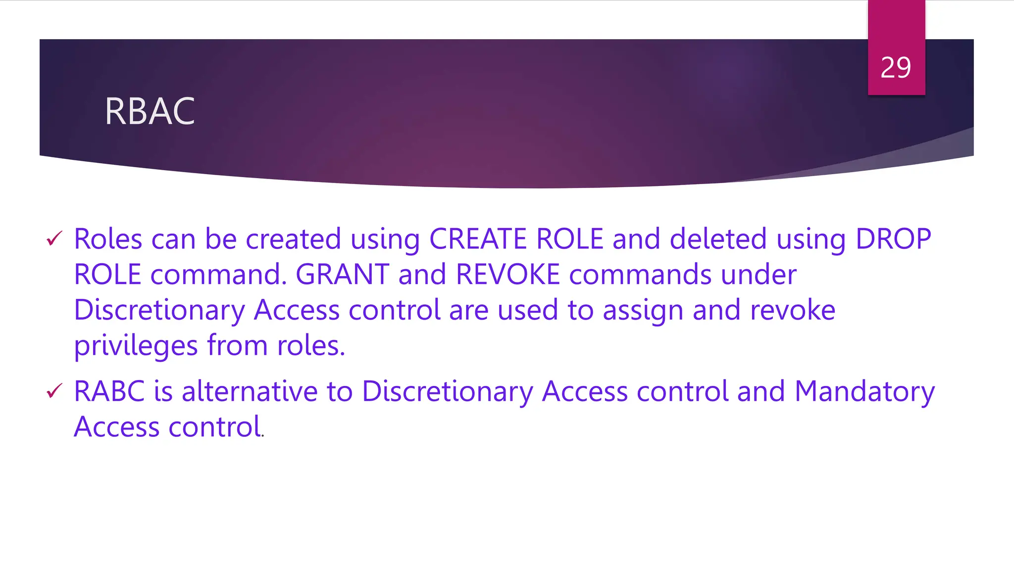 RBAC
 Roles can be created using CREATE ROLE and deleted using DROP
ROLE command. GRANT and REVOKE commands under
Discretionary Access control are used to assign and revoke
privileges from roles.
 RABC is alternative to Discretionary Access control and Mandatory
Access control.
29
 