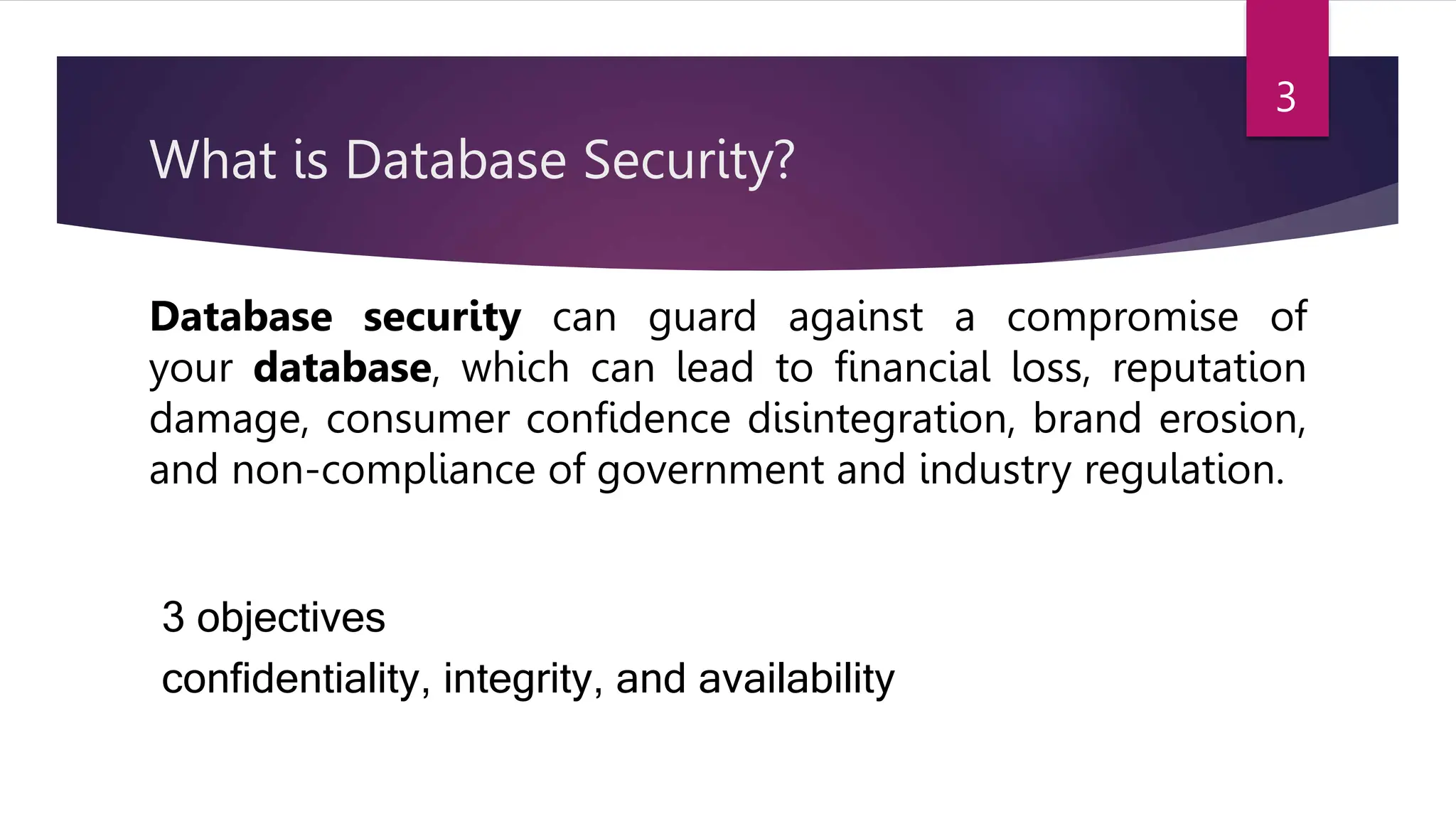 What is Database Security?
Database security can guard against a compromise of
your database, which can lead to financial loss, reputation
damage, consumer confidence disintegration, brand erosion,
and non-compliance of government and industry regulation.
3 objectives
confidentiality, integrity, and availability
3
 