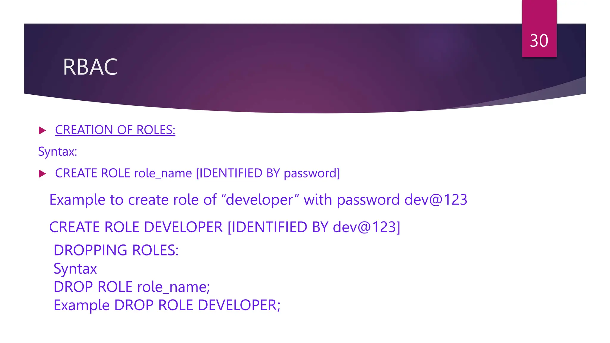 RBAC
 CREATION OF ROLES:
Syntax:
 CREATE ROLE role_name [IDENTIFIED BY password]
Example to create role of “developer” with password dev@123
CREATE ROLE DEVELOPER [IDENTIFIED BY dev@123]
DROPPING ROLES:
Syntax
DROP ROLE role_name;
Example DROP ROLE DEVELOPER;
30
 