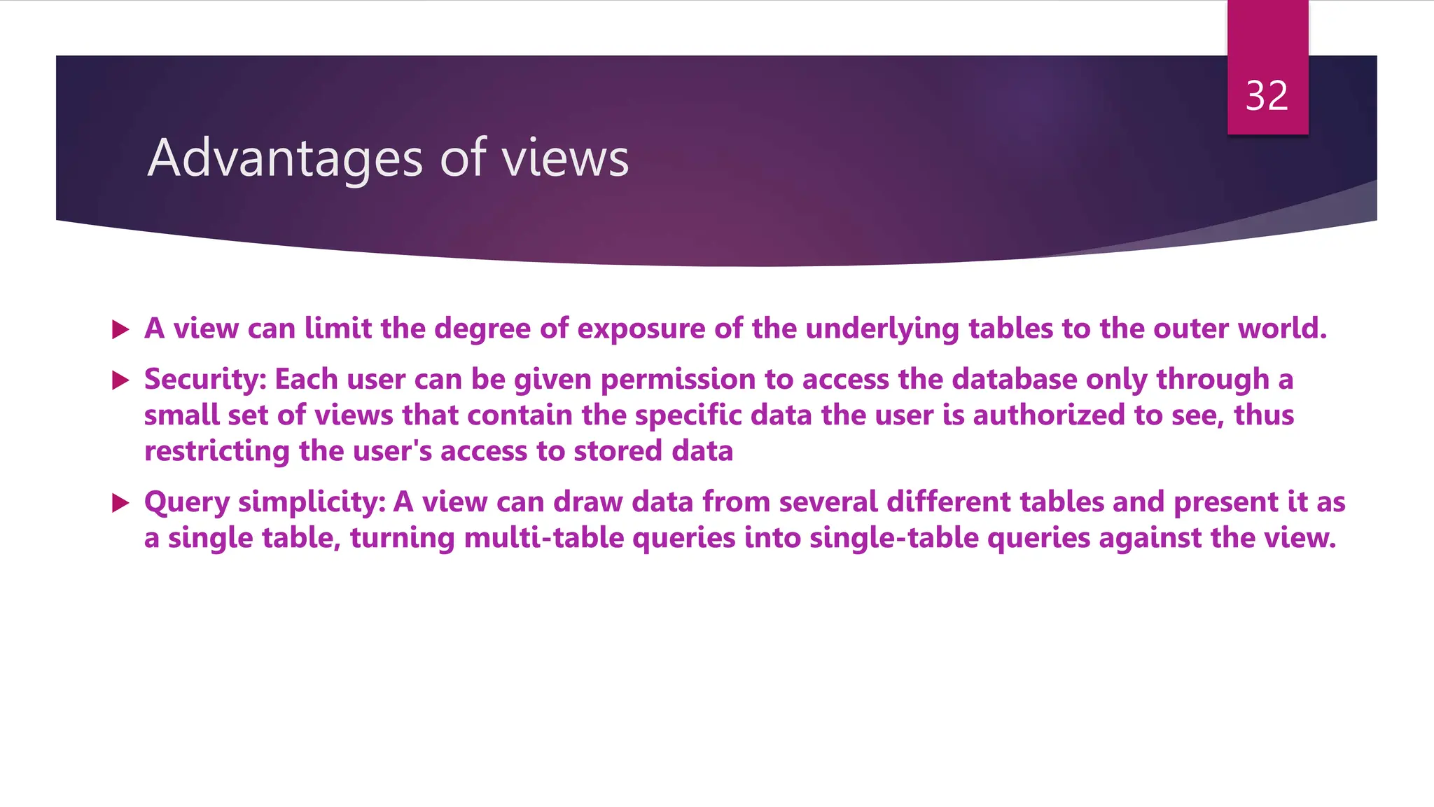 Advantages of views
 A view can limit the degree of exposure of the underlying tables to the outer world.
 Security: Each user can be given permission to access the database only through a
small set of views that contain the specific data the user is authorized to see, thus
restricting the user's access to stored data
 Query simplicity: A view can draw data from several different tables and present it as
a single table, turning multi-table queries into single-table queries against the view.
32
 