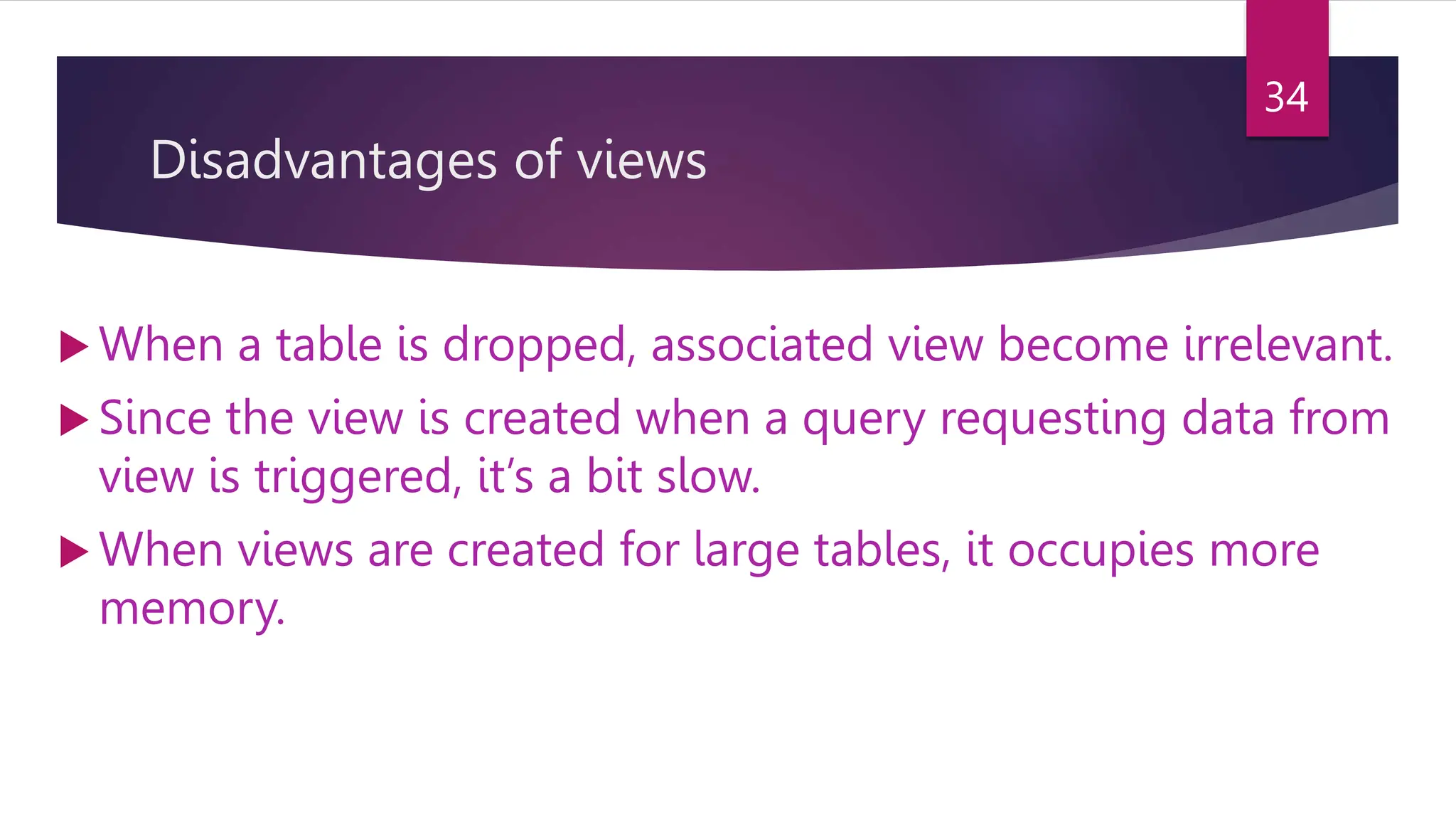 Disadvantages of views
 When a table is dropped, associated view become irrelevant.
 Since the view is created when a query requesting data from
view is triggered, it’s a bit slow.
 When views are created for large tables, it occupies more
memory.
34
 