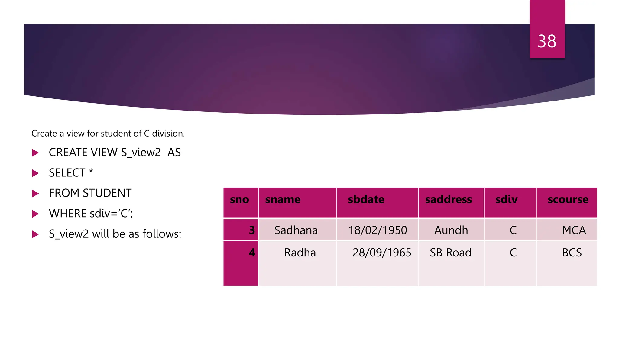 Create a view for student of C division.
 CREATE VIEW S_view2 AS
 SELECT *
 FROM STUDENT
 WHERE sdiv=’C’;
 S_view2 will be as follows:
sno sname sbdate saddress sdiv scourse
3 Sadhana 18/02/1950 Aundh C MCA
4 Radha 28/09/1965 SB Road C BCS
38
 
