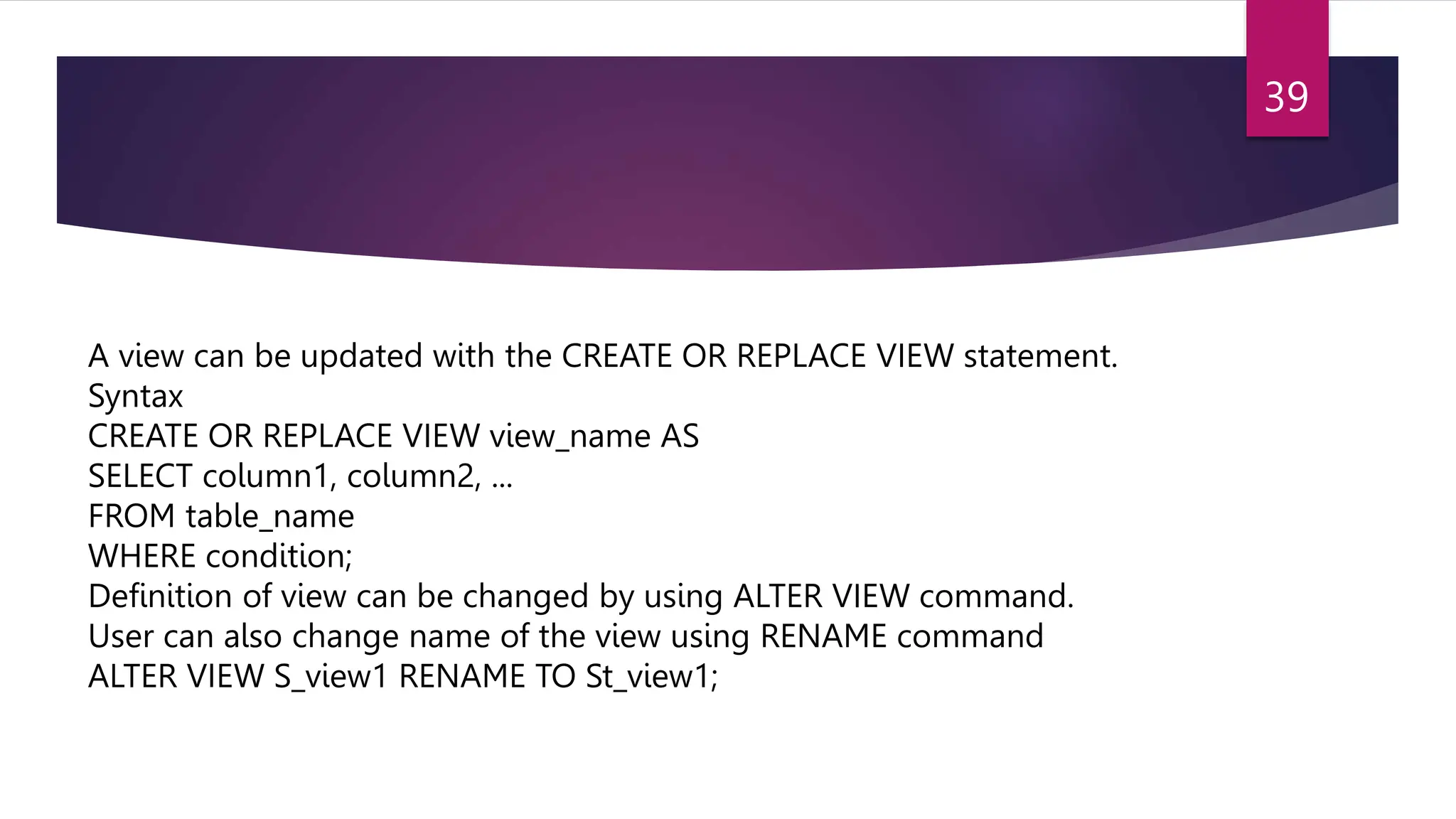 A view can be updated with the CREATE OR REPLACE VIEW statement.
Syntax
CREATE OR REPLACE VIEW view_name AS
SELECT column1, column2, ...
FROM table_name
WHERE condition;
Definition of view can be changed by using ALTER VIEW command.
User can also change name of the view using RENAME command
ALTER VIEW S_view1 RENAME TO St_view1;
39
 