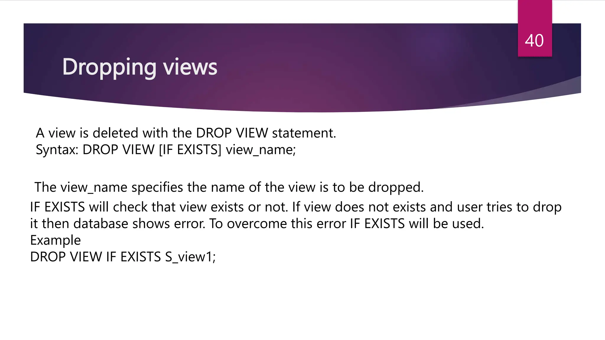 Dropping views
A view is deleted with the DROP VIEW statement.
Syntax: DROP VIEW [IF EXISTS] view_name;
The view_name specifies the name of the view is to be dropped.
IF EXISTS will check that view exists or not. If view does not exists and user tries to drop
it then database shows error. To overcome this error IF EXISTS will be used.
Example
DROP VIEW IF EXISTS S_view1;
40
 