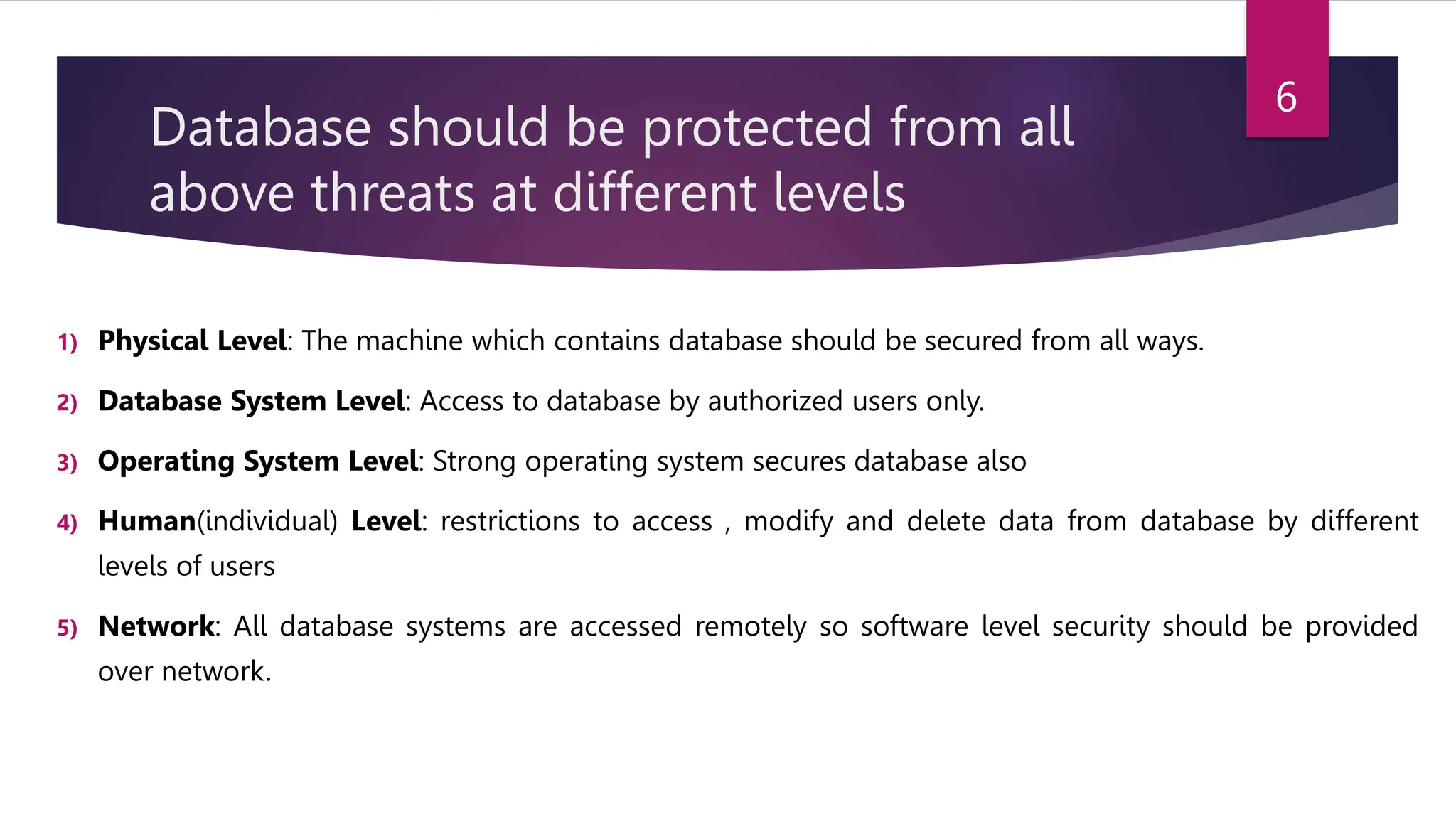 Database should be protected from all
above threats at different levels
1) Physical Level: The machine which contains database should be secured from all ways.
2) Database System Level: Access to database by authorized users only.
3) Operating System Level: Strong operating system secures database also
4) Human(individual) Level: restrictions to access , modify and delete data from database by different
levels of users
5) Network: All database systems are accessed remotely so software level security should be provided
over network.
6
 