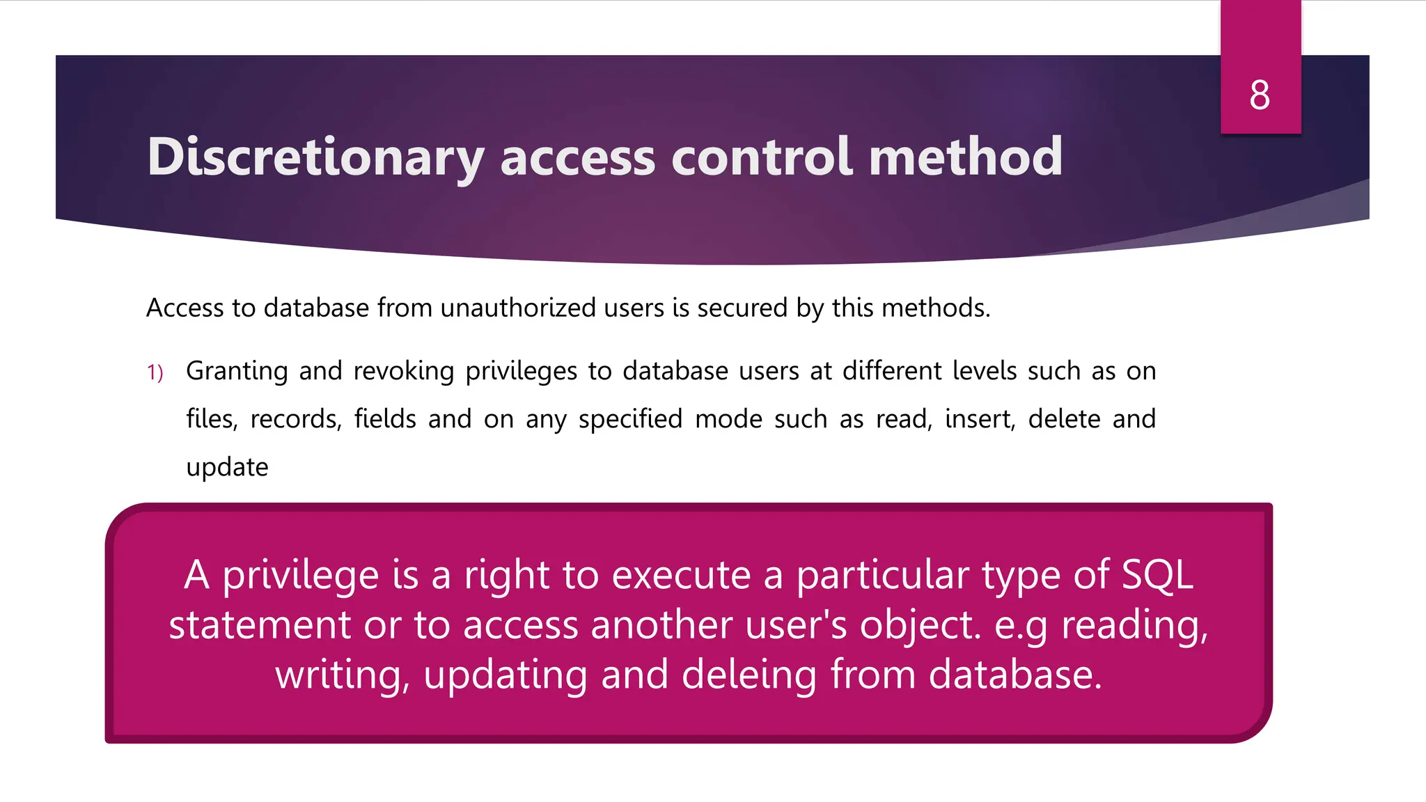 Discretionary access control method
Access to database from unauthorized users is secured by this methods.
1) Granting and revoking privileges to database users at different levels such as on
files, records, fields and on any specified mode such as read, insert, delete and
update
A privilege is a right to execute a particular type of SQL
statement or to access another user's object. e.g reading,
writing, updating and deleing from database.
8
 
