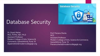Database Security
Dr. Dipali Meher
MCS, M.Phil, NET, Ph.D
Assistant Professor
Modern College of Arts, Science &
Commerce, Ganeshkhind, Pune 16
dipalimeher@moderncollegegk.org
1
Prof. Prerana Sherla
MCS
Assistant Professor
Modern College of Arts, Science & Commerce,
Ganeshkhind, Pune 16
Prerana.sherla@moderncollegegk.org
 