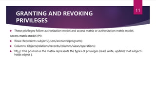 GRANTING AND REVOKING
PRIVILEGES
 These privileges follow authorization model and access matrix or authorization matrix model.
Access matrix model (M):
 Rows: Represents subjects(users/accounts/programs)
 Columns: Objects(relations/records/columns/views/operations)
 M(i,j): This position is the matrix represents the types of privileges (read, write, update) that subject i
holds object j.
11
 