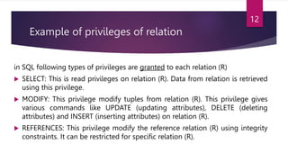 Example of privileges of relation
in SQL following types of privileges are granted to each relation (R)
 SELECT: This is read privileges on relation (R). Data from relation is retrieved
using this privilege.
 MODIFY: This privilege modify tuples from relation (R). This privilege gives
various commands like UPDATE (updating attributes), DELETE (deleting
attributes) and INSERT (inserting attributes) on relation (R).
 REFERENCES: This privilege modify the reference relation (R) using integrity
constraints. It can be restricted for specific relation (R).
12
 