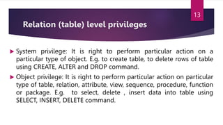 Relation (table) level privileges
 System privilege: It is right to perform particular action on a
particular type of object. E.g. to create table, to delete rows of table
using CREATE, ALTER and DROP command.
 Object privilege: It is right to perform particular action on particular
type of table, relation, attribute, view, sequence, procedure, function
or package. E.g. to select, delete , insert data into table using
SELECT, INSERT, DELETE command.
13
 