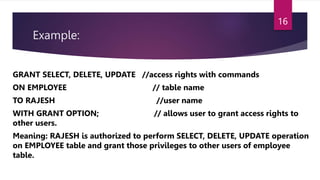 Example:
GRANT SELECT, DELETE, UPDATE //access rights with commands
ON EMPLOYEE // table name
TO RAJESH //user name
WITH GRANT OPTION; // allows user to grant access rights to
other users.
Meaning: RAJESH is authorized to perform SELECT, DELETE, UPDATE operation
on EMPLOYEE table and grant those privileges to other users of employee
table.
16
 
