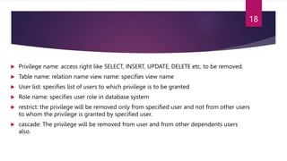  Privilege name: access right like SELECT, INSERT, UPDATE, DELETE etc. to be removed.
 Table name: relation name view name: specifies view name
 User list: specifies list of users to which privilege is to be granted
 Role name: specifies user role in database system
 restrict: the privilege will be removed only from specified user and not from other users
to whom the privilege is granted by specified user.
 cascade: The privilege will be removed from user and from other dependents users
also.
18
 