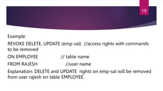 Example
REVOKE DELETE, UPDATE (emp-sal) //access rights with commands
to be removed
ON EMPLOYEE // table name
FROM RAJESH //user name
Explanation: DELETE and UPDATE rights on emp-sal will be removed
from user rajesh on table EMPLOYEE.
19
 