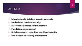 AGENDA
 Introduction to database security concepts
 Methods for database security
 Discretionary access control method
 Mandatory access control
 Role base access control for multilevel security.
 Use of views in security enforcement.
2
 