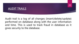 AUDIT TRAILS
Audit trail is a log of all changes (insert/delete/update)
performed on database along with the user information
and time. This is used to track fraud in database as it
gives security to the database.
20
 
