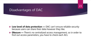 Disadvantages of DAC
 Low level of data protection — DAC can’t ensure reliable security
because users can share their data however they like.
 Obscure — There’s no centralized access management, so in order to
find out access parameters, you have to check each ACL
23
 