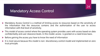 Mandatory Access Control
 Mandatory Access Control is a method of limiting access to resources based on the sensitivity of
the information that the resources contains and the authorization of the user to access
information with that level of sensitivity.
 This model of access control where the operating system provides users with access based on data
confidentiality and user clearance levels. In this model, access is granted on a need know basis.
 Before gaining the access you have to know the need of information
 It is most secure because this model is non- discretionary control model and implemented on zero
trust principle.
24
 