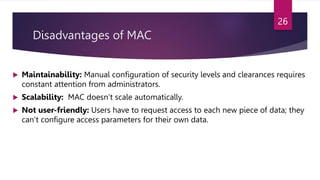 Disadvantages of MAC
 Maintainability: Manual configuration of security levels and clearances requires
constant attention from administrators.
 Scalability: MAC doesn’t scale automatically.
 Not user-friendly: Users have to request access to each new piece of data; they
can’t configure access parameters for their own data.
26
 