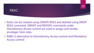RBAC
 Roles can be created using CREATE ROLE and deleted using DROP
ROLE command. GRANT and REVOKE commands under
Discretionary Access control are used to assign and revoke
privileges from roles.
 RABC is alternative to Discretionary Access control and Mandatory
Access control.
29
 