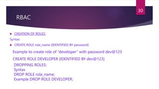 RBAC
 CREATION OF ROLES:
Syntax:
 CREATE ROLE role_name [IDENTIFIED BY password]
Example to create role of “developer” with password dev@123
CREATE ROLE DEVELOPER [IDENTIFIED BY dev@123]
DROPPING ROLES:
Syntax
DROP ROLE role_name;
Example DROP ROLE DEVELOPER;
30
 
