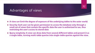 Advantages of views
 A view can limit the degree of exposure of the underlying tables to the outer world.
 Security: Each user can be given permission to access the database only through a
small set of views that contain the specific data the user is authorized to see, thus
restricting the user's access to stored data
 Query simplicity: A view can draw data from several different tables and present it as
a single table, turning multi-table queries into single-table queries against the view.
32
 