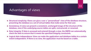 Advantages of views
 Structural simplicity: Views can give a user a "personalized" view of the database structure,
presenting the database as a set of virtual tables that make sense for that user.
 Consistency: A view can present a consistent, unchanged image of the structure of the
database, even if the underlying source tables are split, restructured, or renamed.
 Data Integrity: If data is accessed and entered through a view, the DBMS can automatically
check the data to ensure that it meets the specified integrity constraints.
 Logical data independence: View can make the application and database tables to a certain
extent independent. If there is no view, the application must be based on a table.
33
 