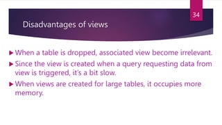 Disadvantages of views
 When a table is dropped, associated view become irrelevant.
 Since the view is created when a query requesting data from
view is triggered, it’s a bit slow.
 When views are created for large tables, it occupies more
memory.
34
 