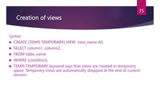 Creation of views
Syntax:
 CREATE [TEMP| TEMPORARY] VIEW view_name AS
 SELECT column1, column2…
 FROM table_name
 WHERE [condition];
 TEMP| TEMPORARY keyword says that views are created in temporary
space. Temporary views are automatically dropped at the end of current
session.
35
 