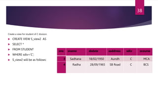 Create a view for student of C division.
 CREATE VIEW S_view2 AS
 SELECT *
 FROM STUDENT
 WHERE sdiv=’C’;
 S_view2 will be as follows:
sno sname sbdate saddress sdiv scourse
3 Sadhana 18/02/1950 Aundh C MCA
4 Radha 28/09/1965 SB Road C BCS
38
 