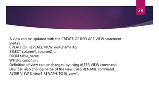 A view can be updated with the CREATE OR REPLACE VIEW statement.
Syntax
CREATE OR REPLACE VIEW view_name AS
SELECT column1, column2, ...
FROM table_name
WHERE condition;
Definition of view can be changed by using ALTER VIEW command.
User can also change name of the view using RENAME command
ALTER VIEW S_view1 RENAME TO St_view1;
39
 