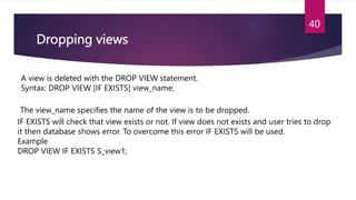 Dropping views
A view is deleted with the DROP VIEW statement.
Syntax: DROP VIEW [IF EXISTS] view_name;
The view_name specifies the name of the view is to be dropped.
IF EXISTS will check that view exists or not. If view does not exists and user tries to drop
it then database shows error. To overcome this error IF EXISTS will be used.
Example
DROP VIEW IF EXISTS S_view1;
40
 
