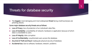 Threats for database security
 The biggest, most damaging and most widespread threat facing small businesses are
phishing attacks.
Some major database security threats are as follows:
 Loss of Privacy: loss of protection of an individual’s data files.
 Loss of Availability: unavailability of network, hardware or application because of which
data is unavailable to users.
 Loss of Integrity: data corruption
 Loss of Confidentiality: unauthorized users access the database.
 Any kind of Theft and fraud: Inadequate physical security of database.
 Accidental loss: due to software, hardware, network problems
5
 