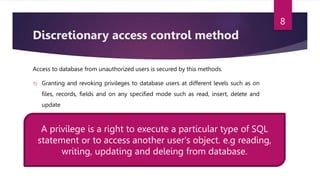 Discretionary access control method
Access to database from unauthorized users is secured by this methods.
1) Granting and revoking privileges to database users at different levels such as on
files, records, fields and on any specified mode such as read, insert, delete and
update
A privilege is a right to execute a particular type of SQL
statement or to access another user's object. e.g reading,
writing, updating and deleing from database.
8
 