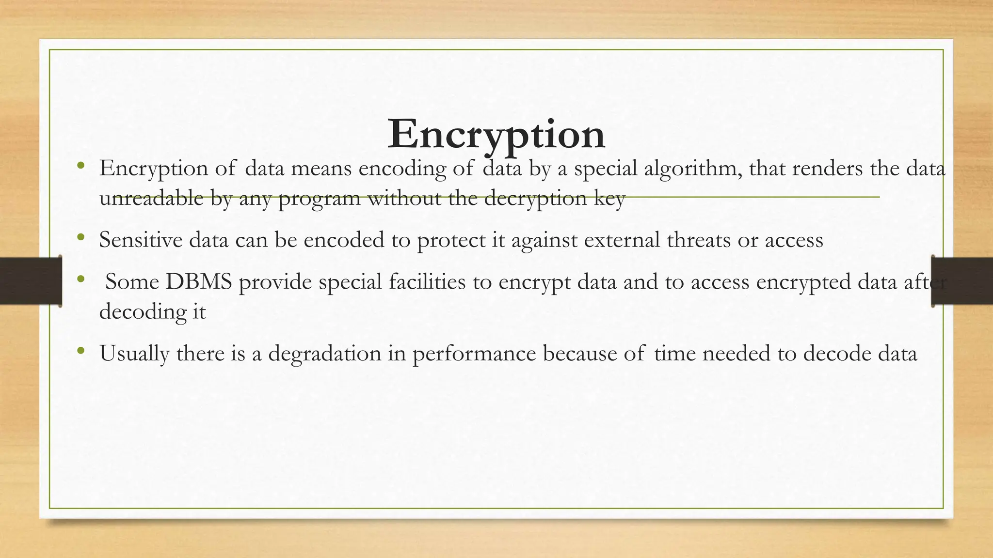 Encryption
• Encryption of data means encoding of data by a special algorithm, that renders the data
unreadable by any program without the decryption key
• Sensitive data can be encoded to protect it against external threats or access
• Some DBMS provide special facilities to encrypt data and to access encrypted data after
decoding it
• Usually there is a degradation in performance because of time needed to decode data
 