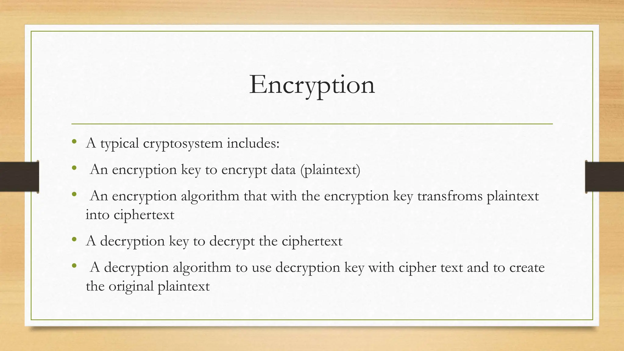 Encryption
• A typical cryptosystem includes:
• An encryption key to encrypt data (plaintext)
• An encryption algorithm that with the encryption key transfroms plaintext
into ciphertext
• A decryption key to decrypt the ciphertext
• A decryption algorithm to use decryption key with cipher text and to create
the original plaintext
 