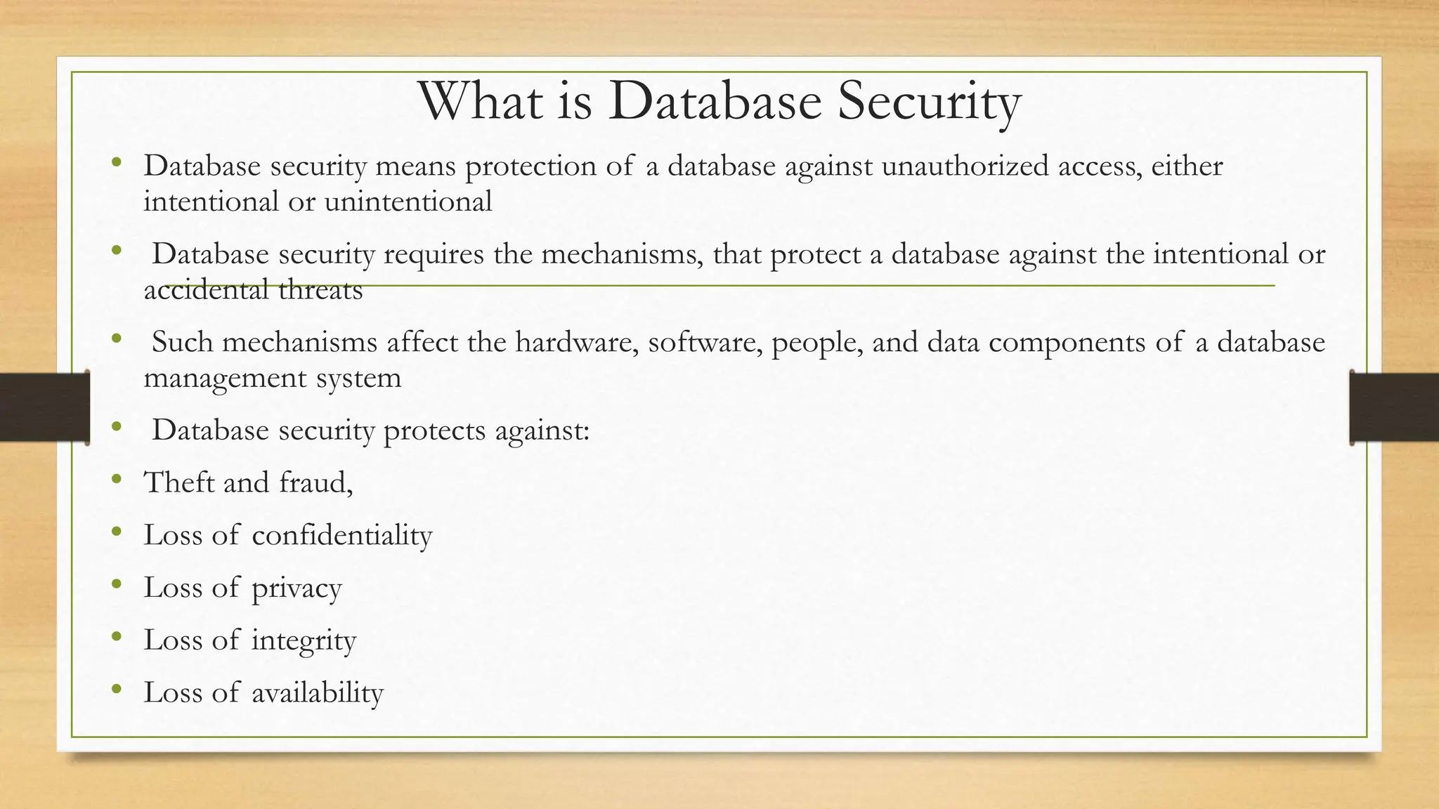 What is Database Security
• Database security means protection of a database against unauthorized access, either
intentional or unintentional
• Database security requires the mechanisms, that protect a database against the intentional or
accidental threats
• Such mechanisms affect the hardware, software, people, and data components of a database
management system
• Database security protects against:
• Theft and fraud,
• Loss of confidentiality
• Loss of privacy
• Loss of integrity
• Loss of availability
 