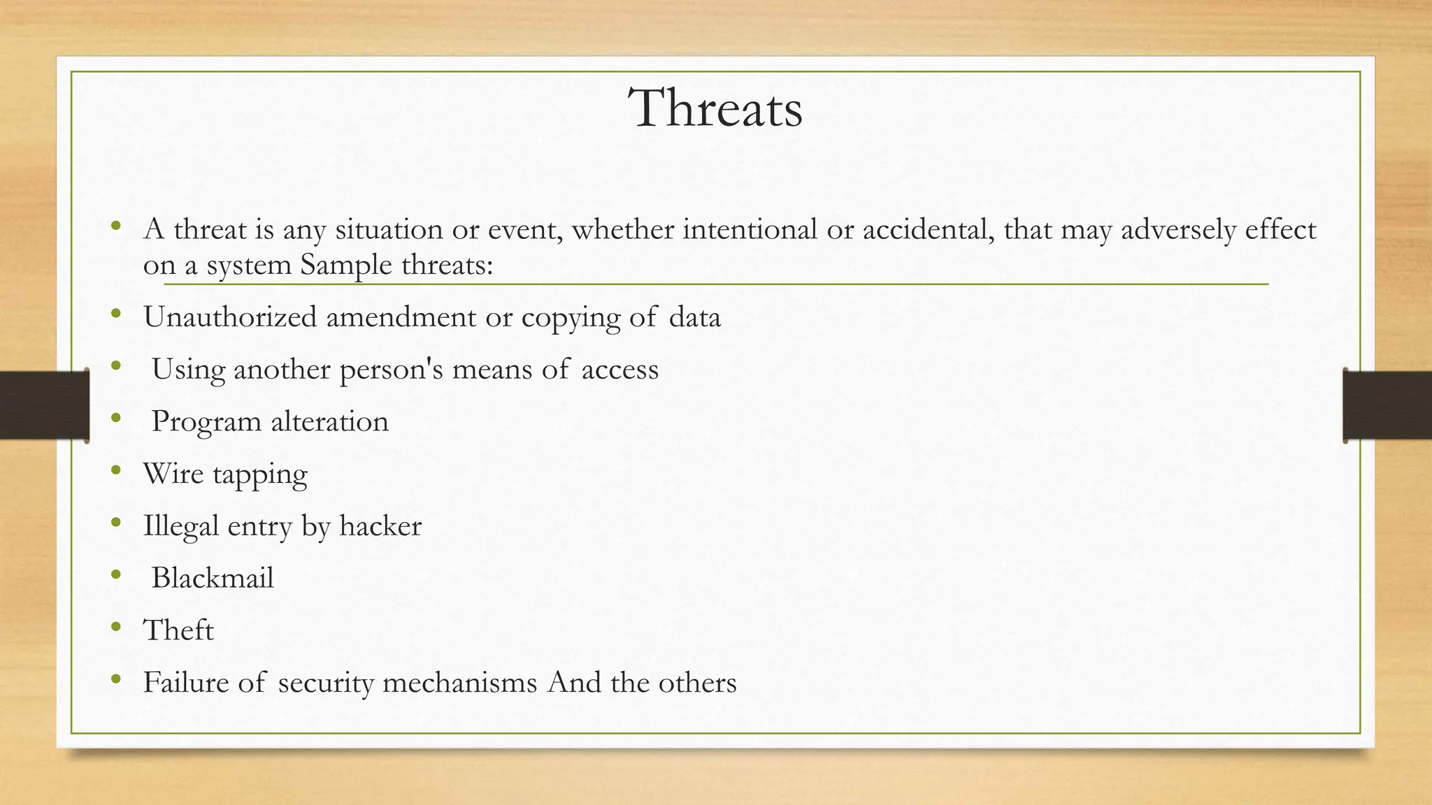 Threats
• A threat is any situation or event, whether intentional or accidental, that may adversely effect
on a system Sample threats:
• Unauthorized amendment or copying of data
• Using another person's means of access
• Program alteration
• Wire tapping
• Illegal entry by hacker
• Blackmail
• Theft
• Failure of security mechanisms And the others
 