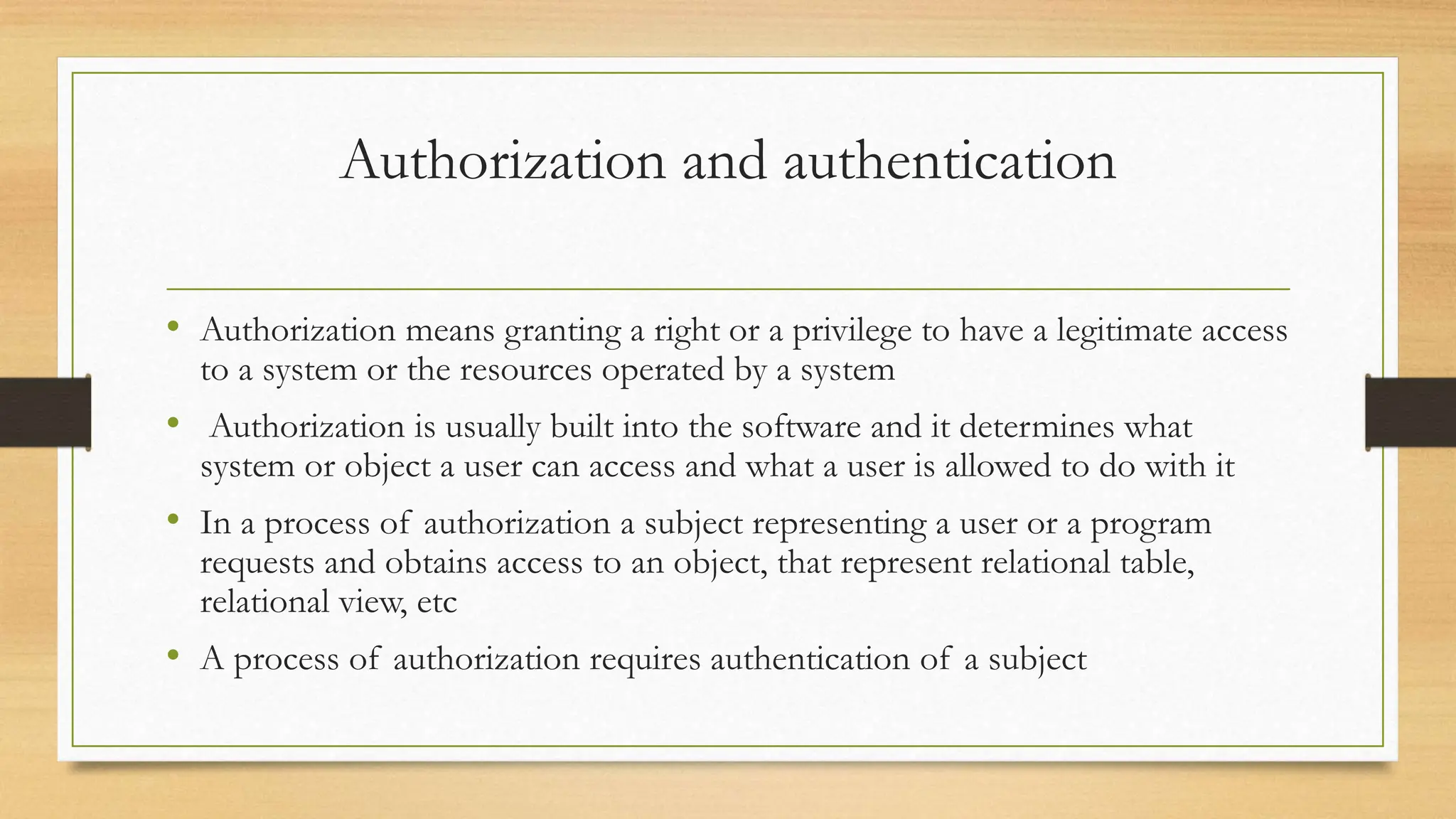 Authorization and authentication
• Authorization means granting a right or a privilege to have a legitimate access
to a system or the resources operated by a system
• Authorization is usually built into the software and it determines what
system or object a user can access and what a user is allowed to do with it
• In a process of authorization a subject representing a user or a program
requests and obtains access to an object, that represent relational table,
relational view, etc
• A process of authorization requires authentication of a subject
 
