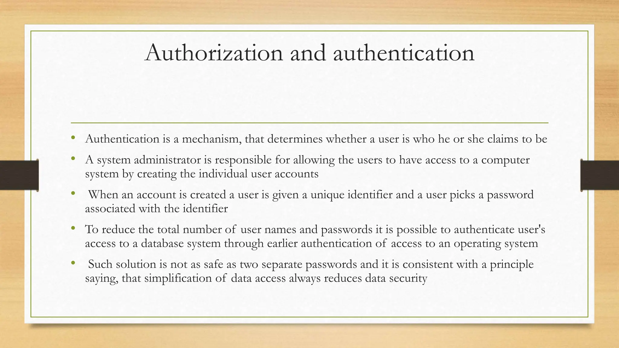 Authorization and authentication
• Authentication is a mechanism, that determines whether a user is who he or she claims to be
• A system administrator is responsible for allowing the users to have access to a computer
system by creating the individual user accounts
• When an account is created a user is given a unique identifier and a user picks a password
associated with the identifier
• To reduce the total number of user names and passwords it is possible to authenticate user's
access to a database system through earlier authentication of access to an operating system
• Such solution is not as safe as two separate passwords and it is consistent with a principle
saying, that simplification of data access always reduces data security
 