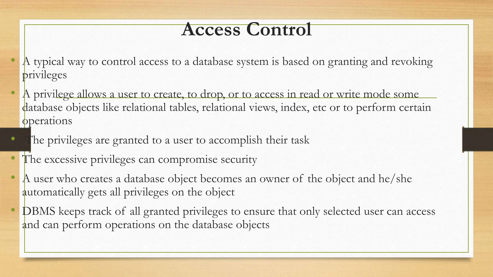 Access Control
• A typical way to control access to a database system is based on granting and revoking
privileges
• A privilege allows a user to create, to drop, or to access in read or write mode some
database objects like relational tables, relational views, index, etc or to perform certain
operations
• The privileges are granted to a user to accomplish their task
• The excessive privileges can compromise security
• A user who creates a database object becomes an owner of the object and he/she
automatically gets all privileges on the object
• DBMS keeps track of all granted privileges to ensure that only selected user can access
and can perform operations on the database objects
 