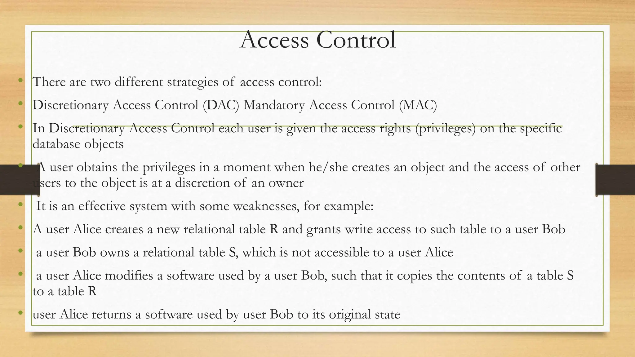 Access Control
• There are two different strategies of access control:
• Discretionary Access Control (DAC) Mandatory Access Control (MAC)
• In Discretionary Access Control each user is given the access rights (privileges) on the specific
database objects
• A user obtains the privileges in a moment when he/she creates an object and the access of other
users to the object is at a discretion of an owner
• It is an effective system with some weaknesses, for example:
• A user Alice creates a new relational table R and grants write access to such table to a user Bob
• a user Bob owns a relational table S, which is not accessible to a user Alice
• a user Alice modifies a software used by a user Bob, such that it copies the contents of a table S
to a table R
• user Alice returns a software used by user Bob to its original state
 