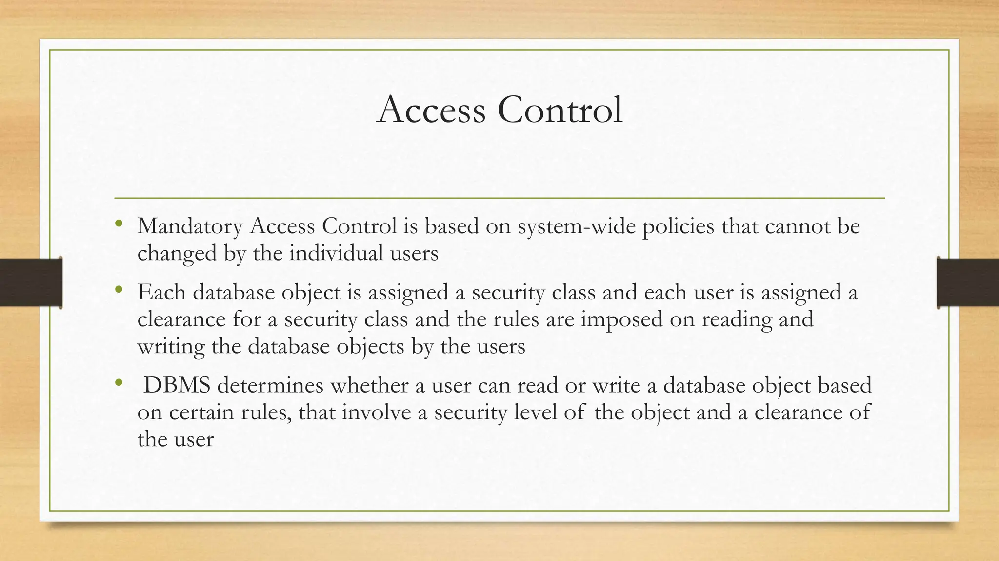 Access Control
• Mandatory Access Control is based on system-wide policies that cannot be
changed by the individual users
• Each database object is assigned a security class and each user is assigned a
clearance for a security class and the rules are imposed on reading and
writing the database objects by the users
• DBMS determines whether a user can read or write a database object based
on certain rules, that involve a security level of the object and a clearance of
the user
 
